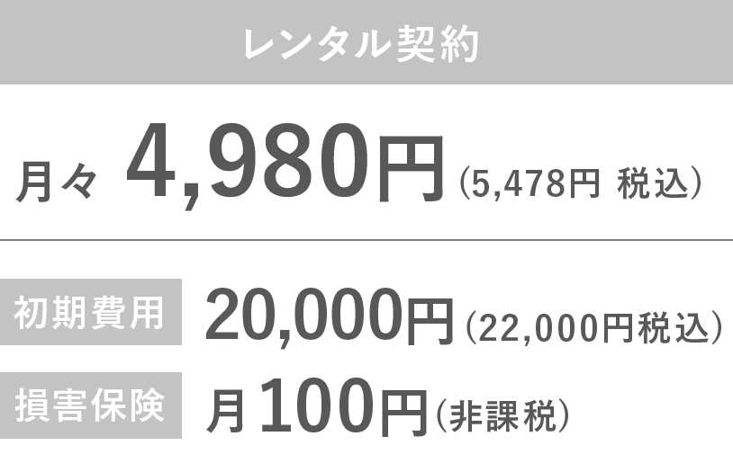 レンタル契約 月々4908円（5478円　税込） 初期費用 20000円（22000円　税込） 損害保険 月100円（非課税） 